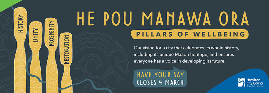 Pukete Board Creative. He Pou Manawa Ora. Pillars of wellbeing. Our vision for a city that celebrates its whole history, including its unique Maaori heritage, and ensures everyone has a voice in developing its future. Have your say closes 4 march. Hamilton City Council.
